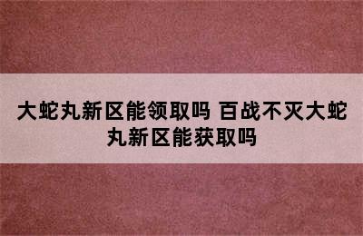 大蛇丸新区能领取吗 百战不灭大蛇丸新区能获取吗